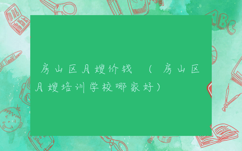 房山区月嫂价钱 (房山区月嫂培训学校哪家好)